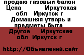 продаю газовый балон › Цена ­ 1 300 - Иркутская обл., Иркутск г. Домашняя утварь и предметы быта » Другое   . Иркутская обл.,Иркутск г.